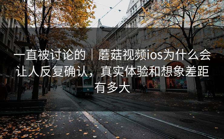 一直被讨论的|蘑菇视频ios为什么会让人反复确认,真实体验和想象差距有多大 一直被讨论的|蘑菇视频ios为什么会让人反复确认,真实体验和想象差距有多大