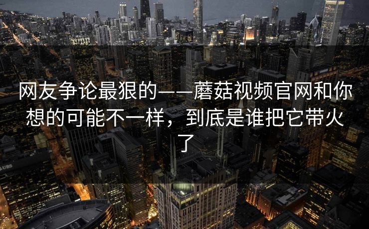 网友争论最狠的——蘑菇视频官网和你想的可能不一样，到底是谁把它带火了